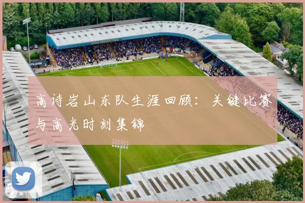 高诗岩山东队生涯回顾：关键比赛与高光时刻集锦