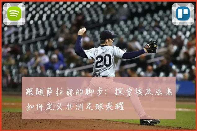 跟随萨拉赫的脚步：探索埃及法老如何定义非洲足球荣耀
