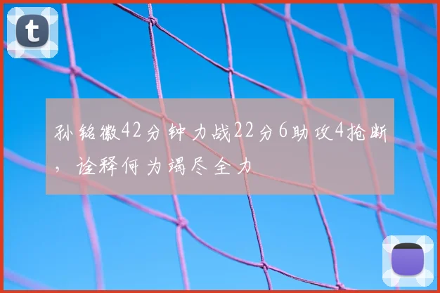 孙铭徽42分钟力战22分6助攻4抢断，诠释何为竭尽全力