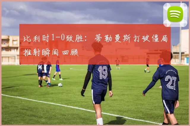 比利时1-0致胜：蒂勒曼斯打破僵局推射瞬间回顾