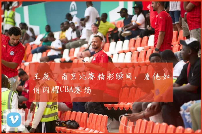 王岚嵚南京比赛精彩瞬间，看他如何闪耀CBA赛场