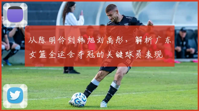 从陈明伶到韩旭刘禹彤，解析广东女篮全运会夺冠的关键球员表现