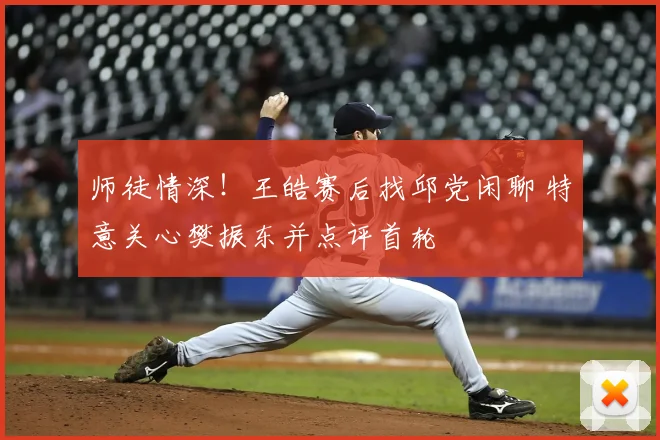 师徒情深！王皓赛后找邱党闲聊 特意关心樊振东并点评首轮
