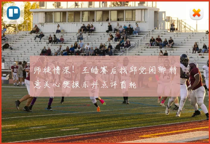 师徒情深！王皓赛后找邱党闲聊 特意关心樊振东并点评首轮