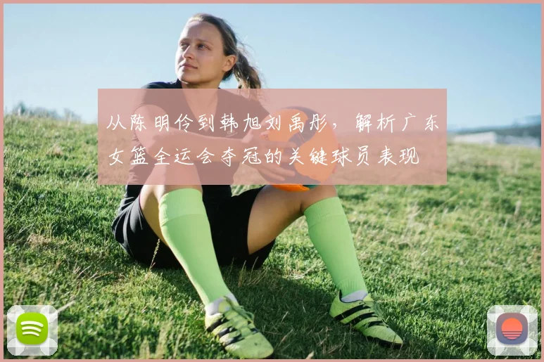 从陈明伶到韩旭刘禹彤，解析广东女篮全运会夺冠的关键球员表现