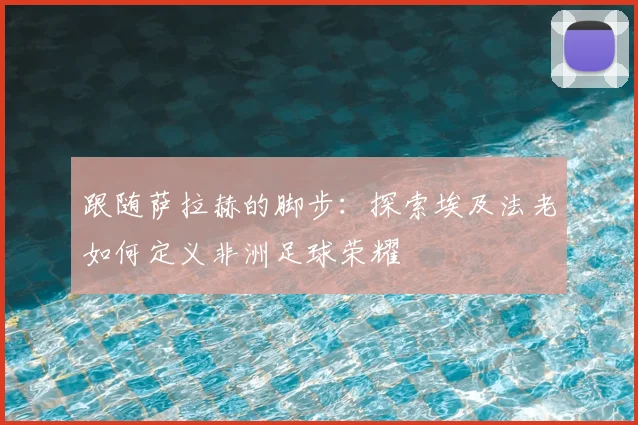 跟随萨拉赫的脚步:探索埃及法老如何定义非洲足球荣耀
