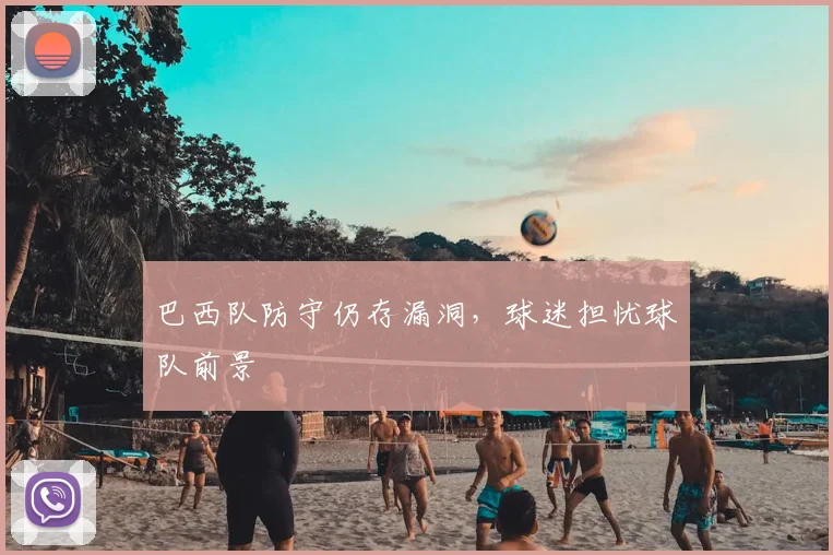 巴西队防守仍存漏洞，球迷担忧球队前景