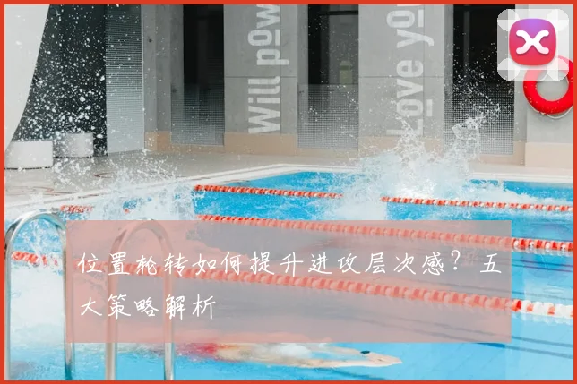 位置轮转如何提升进攻层次感?五大策略解析